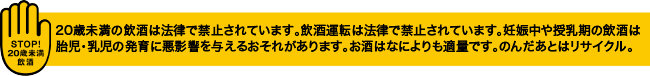 20歳未満の飲酒は法律で禁止されています。飲酒運転は法律で禁止されています。妊娠中や授乳期の飲酒は胎児・乳児の発育に悪影響を与えるおそれがあります。お酒はなによりも適量です。のんだあとはリサイクル。