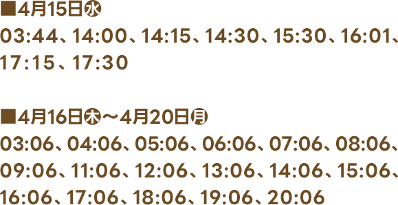 ■4月15日(水) 03:44、14:00、14:15、14:30、15:30、16:01、17:15、17:30 ■4月16日(木)〜4月20日(月) 03:06、04:06、05:06、06:06、07:06、08:06、09:06、11:06、12:06、13:06、14:06、15:06、16:06、17:06、18:06、19:06、20:06