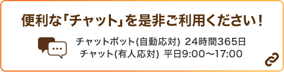 便利な「チャット」を是非ご利用ください！ チャットボット（自動応対）24時間365日 チャット（有人応対）平日9:00～17:00