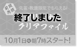 前段作戦 先着・数量限定でもらえる！ オリジナルクリアファイル 10/1（火）朝7時スタート！ 終了しました