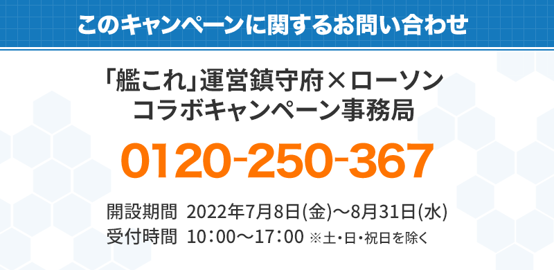 このキャンペーンに対するお問い合わせ 「艦これ」キャンペーン事務局 0120-250-367 開設期間：2019年9月24日(火)～2019年12月25日（水） 受付時間：10:00～17:00　※土・日・祝は除く