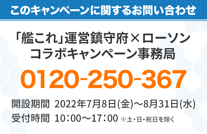 このキャンペーンに対するお問い合わせ 「艦これ」キャンペーン事務局 0120-250-367 開設期間：2019年9月24日(火)～2019年12月25日（水） 受付時間：10:00～17:00　※土・日・祝は除く