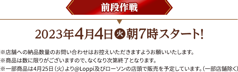 前段作戦 2023年4月4日(火)朝7時スタート！ ※店舗への納品数量のお問い合わせはお控えいただきますようお願いいたします。 ※商品は数に限りがございますので、なくなり次第終了となります。 ※一部商品は4月25日（火）より@Loppi及びローソンの店頭で販売を予定しております。(一部店舗除く)