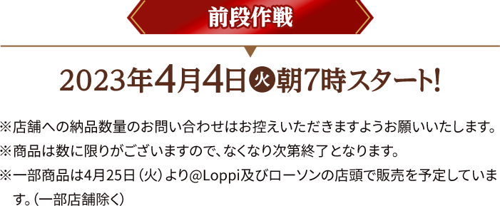 前段作戦 2023年4月4日(火)朝7時スタート！ ※店舗への納品数量のお問い合わせはお控えいただきますようお願いいたします。 ※商品は数に限りがございますので、なくなり次第終了となります。 ※一部商品は4月25日（火）より@Loppi及びローソンの店頭で販売を予定しております。(一部店舗除く)