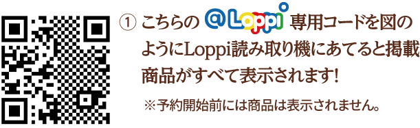 ① こちらの@Loppi専用コードを図のようにLoppi読み取り機にあてると掲載商品がすべて表示されます！ ※予約開始前には商品は表示されません。