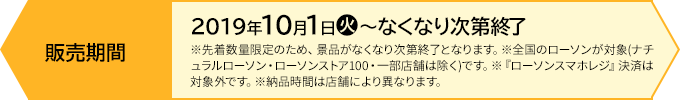 販売期間 【前段作戦】2019年10月1日(火)〜なくなり次第終了 ※先着数量限定のため、景品がなくなり次第終了となります。※全国のローソンが対象(ナチュラルローソン・ローソンストア100・一部店舗は除く)です。※『ローソンスマホレジ』決済は対象外です。※納品時間は店舗により異なります。