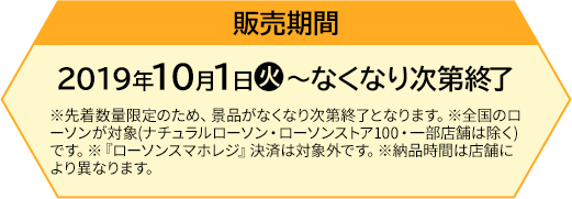 販売期間 【前段作戦】2019年10月1日(火)〜なくなり次第終了 ※先着数量限定のため、景品がなくなり次第終了となります。※全国のローソンが対象(ナチュラルローソン・ローソンストア100・一部店舗は除く)です。※『ローソンスマホレジ』決済は対象外です。※納品時間は店舗により異なります。