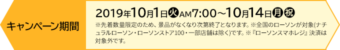 キャンペーン期間 【前段作戦】2019年10月1日(火)AM7:00〜10月14日(月・祝) ※先着数量限定のため、景品がなくなり次第終了となります。※全国のローソンが対象(ナチュラルローソン・ローソンストア100・一部店舗は除く)です。※『ローソンスマホレジ』決済は対象外です。