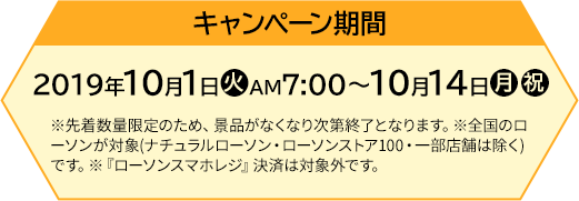 キャンペーン期間 【前段作戦】2019年10月1日(火)AM7:00〜10月14日(月・祝) ※先着数量限定のため、景品がなくなり次第終了となります。※全国のローソンが対象(ナチュラルローソン・ローソンストア100・一部店舗は除く)です。※『ローソンスマホレジ』決済は対象外です。