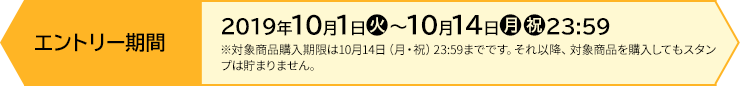 エントリー期間 【前段作戦】2019年10月1日(火)〜10月14日(月・祝)23:59 ※対象商品購入期限は10月14日(月・祝)23:59までです。それ以降、対象商品を購入してもスタンプは貯まりません。