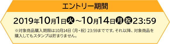 エントリー期間 【前段作戦】2019年10月1日(火)〜10月14日(月・祝)23:59 ※対象商品購入期限は10月14日(月・祝)23:59までです。それ以降、対象商品を購入してもスタンプは貯まりません。