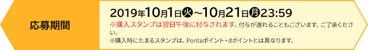 応募期間 【前段作戦】2019年10月1日(火)〜10月21日(月)23:59 ※購入スタンプは翌日午後に付与されます。付与が遅れることもございます。ご了承ください。 ※購入時にたまるスタンプは、Pontaポイント・dポイントとは異なります。