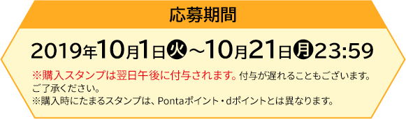 応募期間 【前段作戦】2019年10月1日(火)〜10月21日(月)23:59 ※購入スタンプは翌日午後に付与されます。付与が遅れることもございます。ご了承ください。 ※購入時にたまるスタンプは、Pontaポイント・dポイントとは異なります。