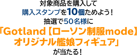 対象商品を購入して購入スタﾝプを10個ためよう！ 抽選で50名様に「Gotland【ローソン制服mode】オリジナル艦娘フィギュア」が当たる！