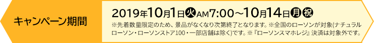 キャンペーン期間 【前段作戦】2019年10月1日(火)AM7:00〜10月14日(月・祝) ※先着数量限定のため、景品がなくなり次第終了となります。※全国のローソンが対象(ナチュラルローソン・ローソンストア100・一部店舗は除く)です。※『ローソンスマホレジ』決済は対象外です。