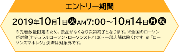 キャンペーン期間 【前段作戦】2019年10月1日(火)AM7:00〜10月14日(月・祝) ※先着数量限定のため、景品がなくなり次第終了となります。※全国のローソンが対象(ナチュラルローソン・ローソンストア100・一部店舗は除く)です。※『ローソンスマホレジ』決済は対象外です。