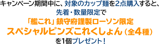 キャンペーン期間中に、対象のカップ麺を2点購入すると、先着・数量限定で「艦これ」鎮守府謹製ローソン限定スペシャルピンズこれくしょん（全4種）を1個プレゼント！