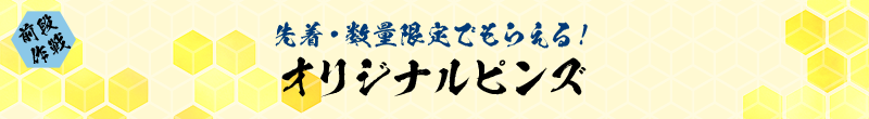 前段作戦 先着・数量限定でもらえる！ オリジナルピンズ