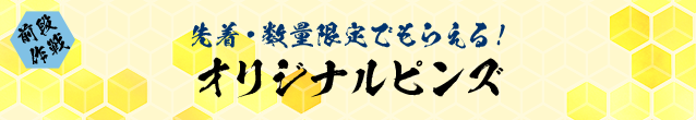 前段作戦 先着・数量限定でもらえる！ オリジナルピンズ