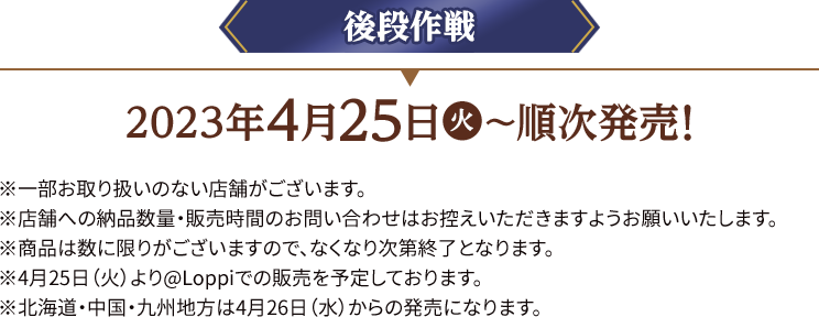 後段作戦 2023年4月25日(火)〜順次発売！ ※一部お取り扱いのない店舗がございます。 ※店舗への納品数量・販売時間のお問い合わせはお控えいただきますようお願いいたします。 ※商品は数に限りがございますので、なくなり次第終了となります。 ※4月25日（火）より@Loppiでの販売を予定しております。 ※北海道・中国・九州地方は4月26日(水)からの発売になります。