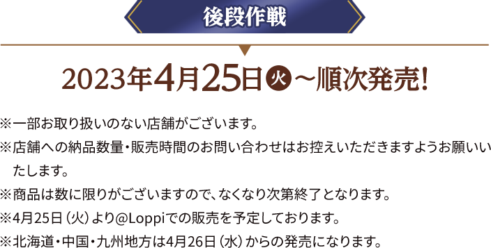 後段作戦 2023年4月25日(火)〜順次発売！ ※一部お取り扱いのない店舗がございます。 ※店舗への納品数量・販売時間のお問い合わせはお控えいただきますようお願いいたします。 ※商品は数に限りがございますので、なくなり次第終了となります。 ※4月25日（火）より@Loppiでの販売を予定しております。 ※北海道・中国・九州地方は4月26日(水)からの発売になります。