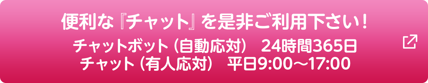 便利な『チャット』を是非ご利用下さい！チャットボット（自動応対） 24時間365日／チャット（有人応対） 平日9:00～17:00