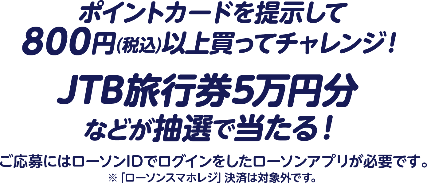 ポイントカードを提示して800円(税込)以上買ってチャレンジ！JTB旅行券5万円分などが抽選で当たる！ご応募にはローソンIDでログインをしたローソンアプリが必要です。※「ローソンスマホレジ」決済は対象外です。