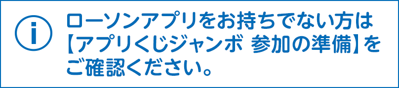 ローソンアプリをお持ちでない方は【アプリくじジャンボ 参加の準備】をご確認ください。