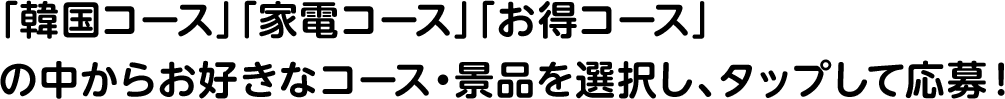 「韓国コース」「家電コース」「お得コース」の中からお好きなコース・景品を選択し、タップして応募！