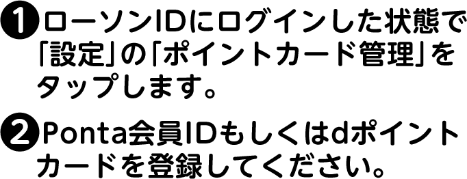 (1)ローソンIDにログインした状態で「設定」の「ポイントカード管理」をタップします。(2)Ponta会員IDもしくはdポイントカードを登録してください。