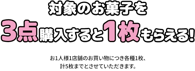対象のお菓子を3点購入すると1枚もらえる！ お1人様1店舗のお買い物につき各種1枚、計5枚までとさせていただきます。