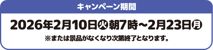 キャンペーン期間 2026年2月10日(火)朝7時〜2月23日(月) ※または景品がなくなり次第終了となります。