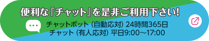 チャットで気軽にお問い合わせ チャットボット（自動応対）24時間365日 チャット（有人応対）平日9:00〜17:00