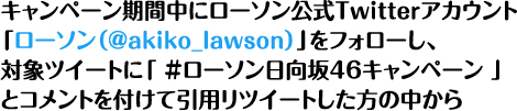 キャンペーン期間中にローソン公式Twitterアカウント「ローソン（@akiko_lawson）」をフォローし、対象ツイートに「 ＃ローソン欅坂46キャンペーン 」とコメントを付けて引用リツイートした方の中から