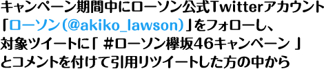 キャンペーン期間中にローソン公式Twitterアカウント「ローソン（@akiko_lawson）」をフォローし、対象ツイートに「 ＃ローソン欅坂46キャンペーン 」とコメントを付けて引用リツイートした方の中から