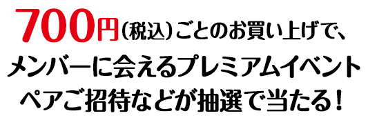 700円（税込）ごとのお買い上げで、メンバーに会えるプレミアムイベントペアご招待などが抽選で当たる！