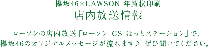 欅坂46×LAWSON 年賀状印刷 店内放送情報 ローソンの店内放送「ローソン CS ほっとステーション」で、欅坂46のオリジナルメッセージが流れます♪ ぜひ聞いてください。