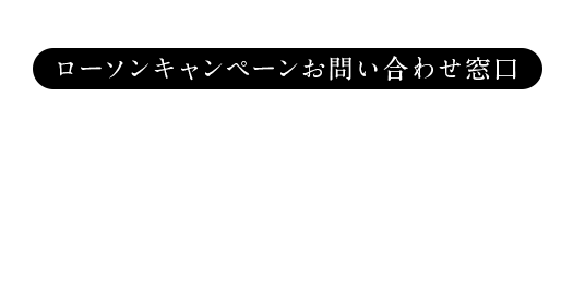 このキャンペーンに対するお問い合わせ ローソンキャンペーンお問い合わせ窓口 0120-87-3963 開設期間:2018年9月18日(火)〜2019年2月28日(木) 受付時間:9:00〜18:00※土・日・祝日を除く ©Seed & Flower LLC