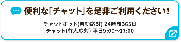 便利な「チャット」を是非ご利用ください！ チャットボット（自動応対）24時間365日 チャット（有人応対）平日9:00～17:00