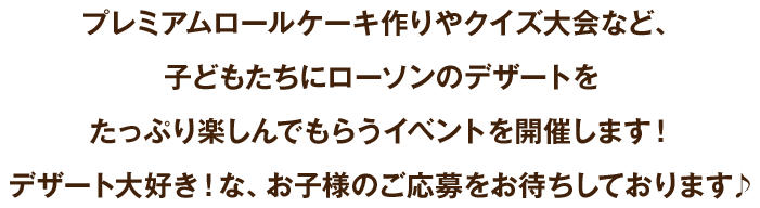 プレミアムロールケーキ作りやクイズ大会など、子どもたちにローソンのデザートをたっぷり楽しんでもらうイベントを開催します！ デザート大好き！な、お子様のご応募をお待ちしております♪