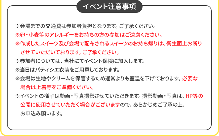 イベント注意事項 ※会場までの交通費は参加者負担となります。ご了承ください。 ※卵・小麦等のアレルギーをお持ちの方の参加はご遠慮ください。 ※作成したスイーツ及び会場で配布されるスイーツのお持ち帰りは、衛生面上お断りさせていただいております。ご了承ください。 ※参加者については、当社にてイベント保険に加入します。 ※当日はパティシエ衣装をご用意しております。 ※会場は生地やクリームを保管するため通常よりも室温を下げております。必要な場合は上着等をご準備ください。 ※イベントの様子は動画・写真撮影させていただきます。撮影動画・写真は、HP等の公開に使用させていただく場合がございますので、あらかじめご了承の上、お申込み願います。