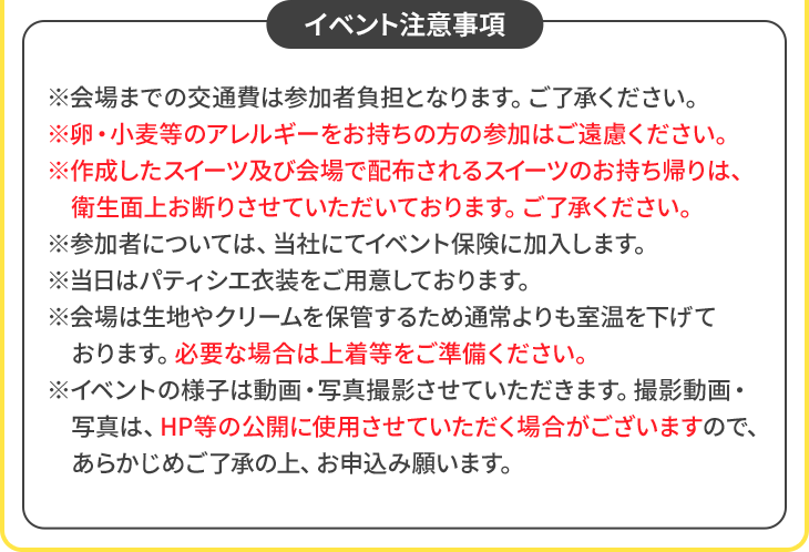 イベント注意事項 ※会場までの交通費は参加者負担となります。ご了承ください。 ※卵・小麦等のアレルギーをお持ちの方の参加はご遠慮ください。 ※作成したスイーツ及び会場で配布されるスイーツのお持ち帰りは、衛生面上お断りさせていただいております。ご了承ください。 ※参加者については、当社にてイベント保険に加入します。 ※当日はパティシエ衣装をご用意しております。 ※会場は生地やクリームを保管するため通常よりも室温を下げております。必要な場合は上着等をご準備ください。 ※イベントの様子は動画・写真撮影させていただきます。撮影動画・写真は、HP等の公開に使用させていただく場合がございますので、あらかじめご了承の上、お申込み願います。