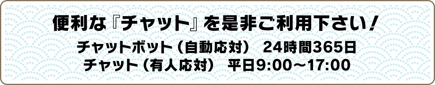 便利な『チャット』を是非ご利用下さい！チャットボット(自動応対)24時間365日／チャット(有人応対)平日9:00〜17:00