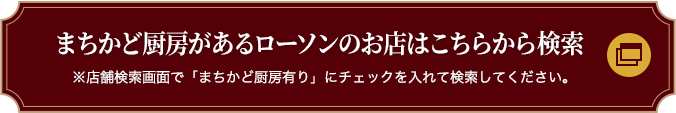 まちかど厨房があるローソンのお店はこちらから検索 ※店舗検索画面で「まちかど厨房有り」にチェックを入れて検索してください。