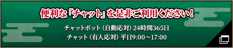 便利な「チャット」を是非ご利用ください！ チャットボット（自動応対）24時間365日 チャット（有人応対）平日9:00～17:00