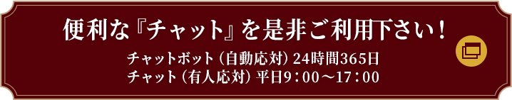 便利な『チャット』を是非ご利用下さい！チャットボット（自動応対）24時間365日　チャット（有人応対）平日9：00～17：00