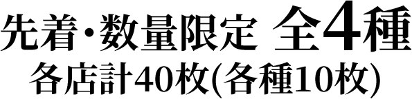 先着・数量限定 全4種　各店計40枚(各種10枚)