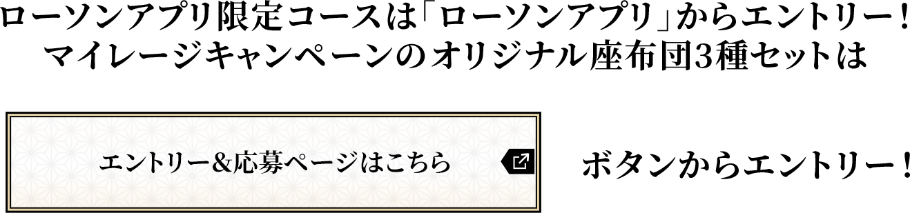 ローソンアプリ限定コースは「ローソンアプリ」からエントリー！マイレージキャンペーンのオリジナル座布団3種セットは「エントリー＆応募ページはこちら」ボタンからエントリー！