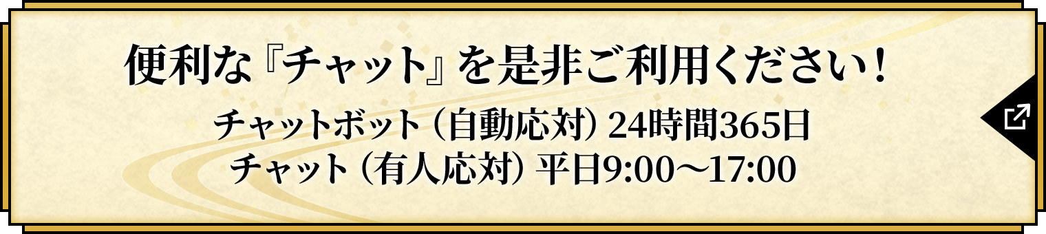 便利な『チャット』を是非ご利用下さい！チャットボット（自動応対）24時間365日　チャット（有人応対）平日9:00〜17:00