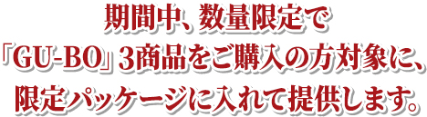 期間中、数量限定で「GU-BO」３商品をご購入の方対象に、限定パッケージに入れて提供します。